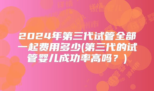 2024年第三代试管全部一起费用多少(第三代的试管婴儿成功率高吗？)