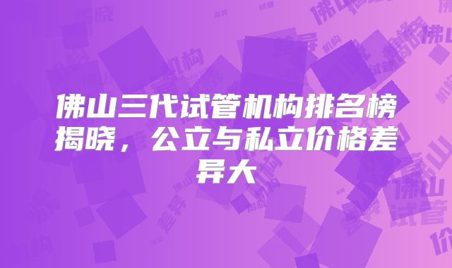 佛山三代试管机构排名榜揭晓，公立与私立价格差异大