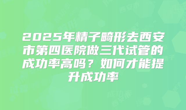 2025年精子畸形去西安市第四医院做三代试管的成功率高吗?如何才能提升成功率