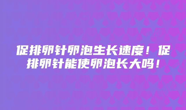 促排卵针卵泡生长速度!促排卵针能使卵泡长大吗!