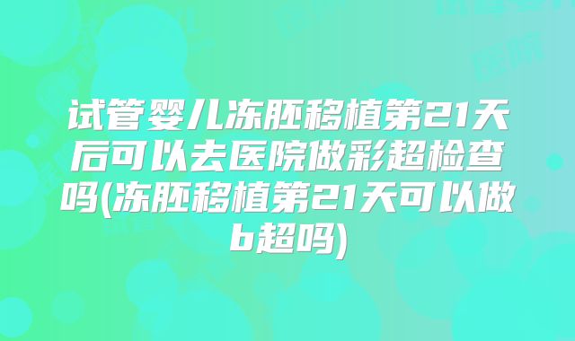 试管婴儿冻胚移植第21天后可以去医院做彩超检查吗(冻胚移植第21天可以做b超吗)