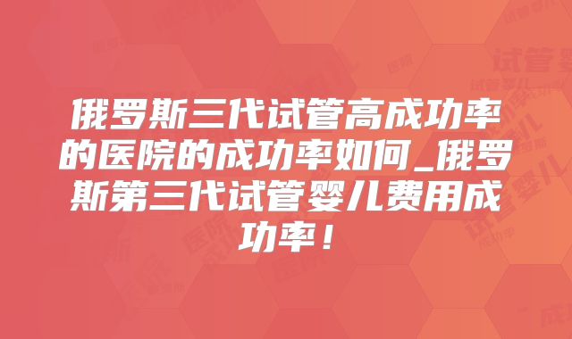 俄罗斯三代试管高成功率的医院的成功率如何_俄罗斯第三代试管婴儿费用成功率！