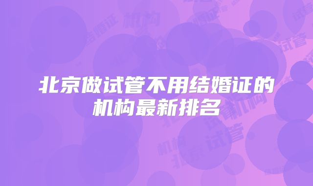 北京做试管不用结婚证的机构最新排名