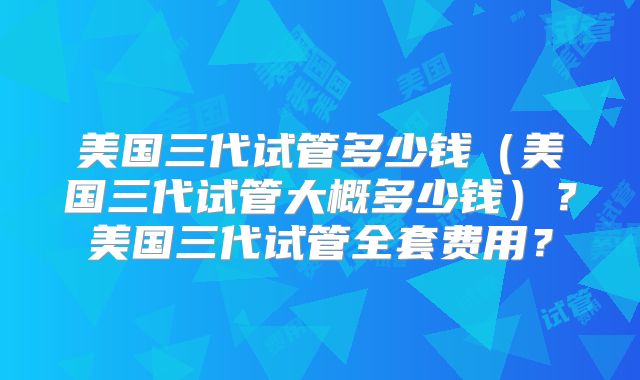 美国三代试管多少钱（美国三代试管大概多少钱）？美国三代试管全套费用？