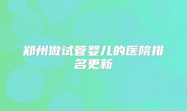 郑州做试管婴儿的医院排名更新