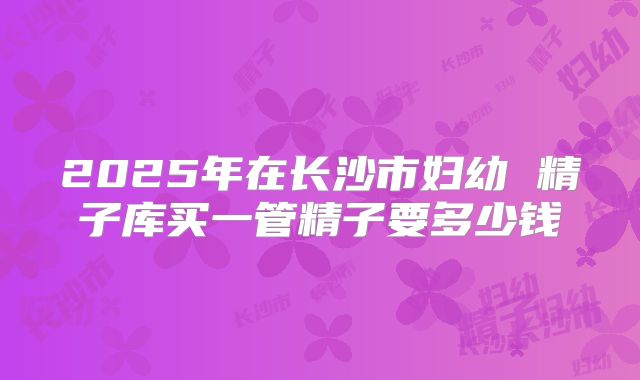 2025年在长沙市妇幼 精子库买一管精子要多少钱