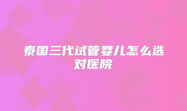 泰国三代试管婴儿怎么选对医院