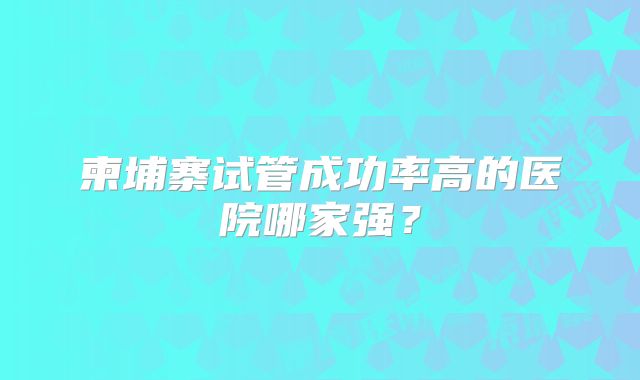 柬埔寨试管成功率高的医院哪家强?