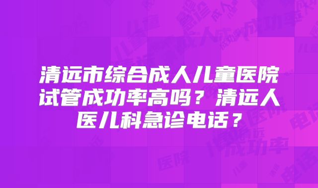 清远市综合成人儿童医院试管成功率高吗?清远人医儿科急诊电话?
