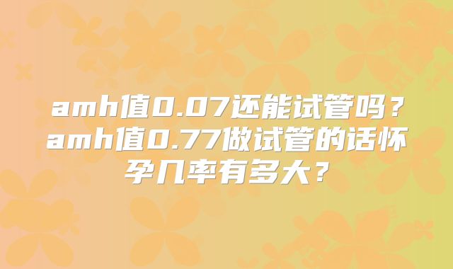 amh值0.07还能试管吗?amh值0.77做试管的话怀孕几率有多大?