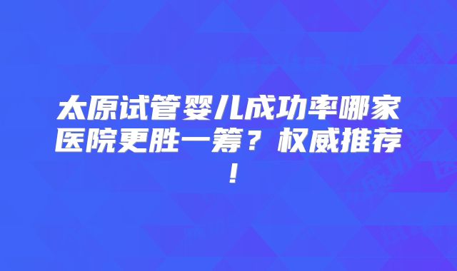 太原试管婴儿成功率哪家医院更胜一筹?权威推荐!