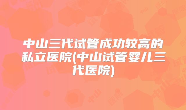 中山三代试管成功较高的私立医院(中山试管婴儿三代医院)