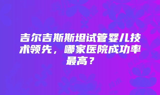 吉尔吉斯斯坦试管婴儿技术领先，哪家医院成功率最高？