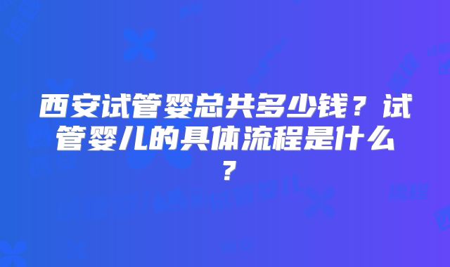 西安试管婴总共多少钱？试管婴儿的具体流程是什么？