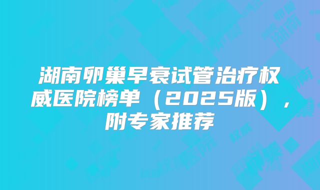 湖南卵巢早衰试管治疗权威医院榜单（2025版），附专家推荐