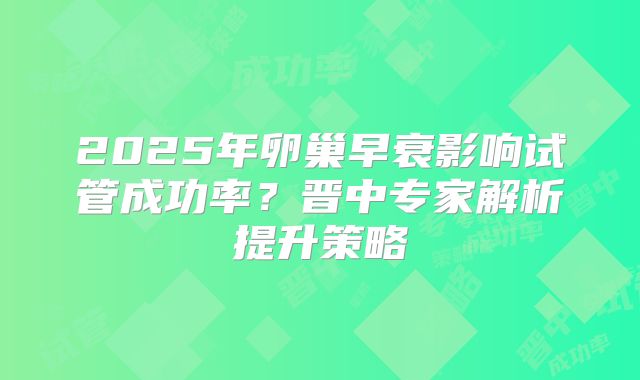 2025年卵巢早衰影响试管成功率?晋中专家解析提升策略