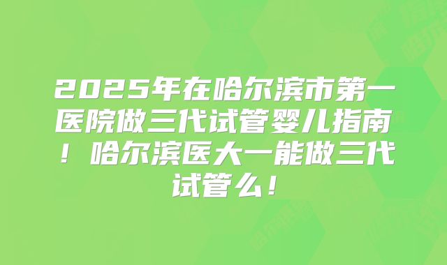 2025年在哈尔滨市第一医院做三代试管婴儿指南!哈尔滨医大一能做三代试管么!