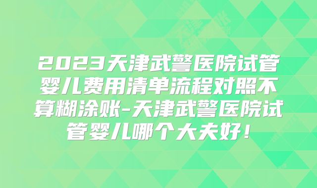 2023天津武警医院试管婴儿费用清单流程对照不算糊涂账-天津武警医院试管婴儿哪个大夫好！