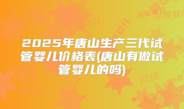 2025年唐山生产三代试管婴儿价格表(唐山有做试管婴儿的吗)