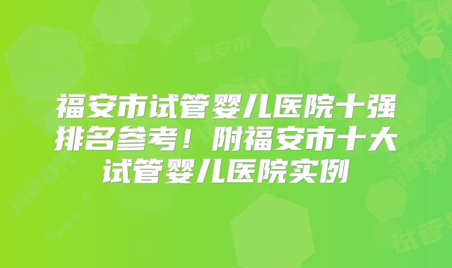 福安市试管婴儿医院十强排名参考！附福安市十大试管婴儿医院实例