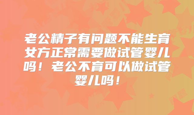 老公精子有问题不能生育女方正常需要做试管婴儿吗！老公不育可以做试管婴儿吗！