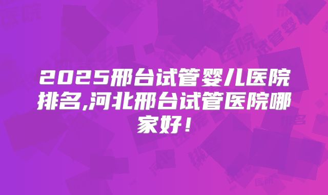 2025邢台试管婴儿医院排名,河北邢台试管医院哪家好！