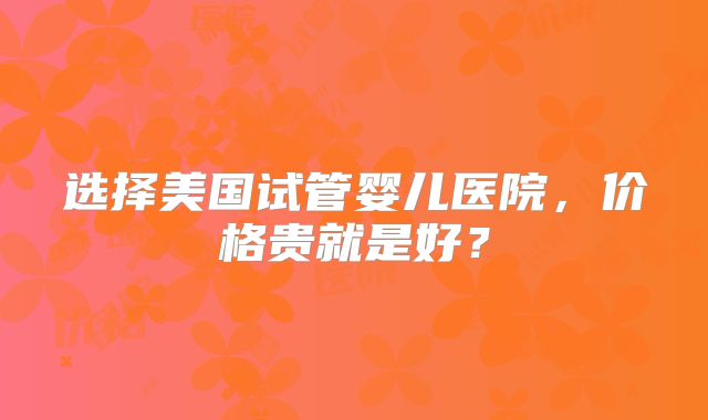 选择美国试管婴儿医院，价格贵就是好？