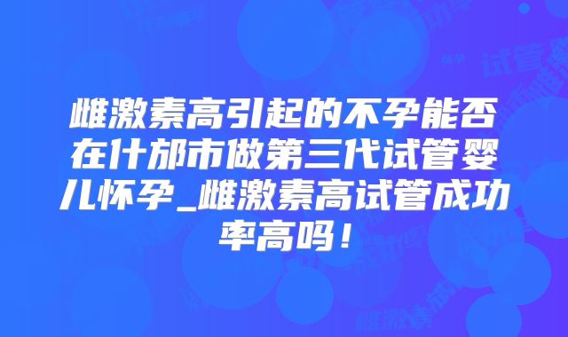 雌激素高引起的不孕能否在什邡市做第三代试管婴儿怀孕_雌激素高试管成功率高吗！