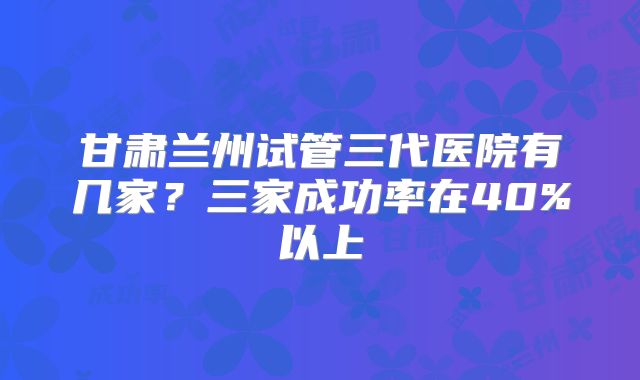 甘肃兰州试管三代医院有几家？三家成功率在40%以上