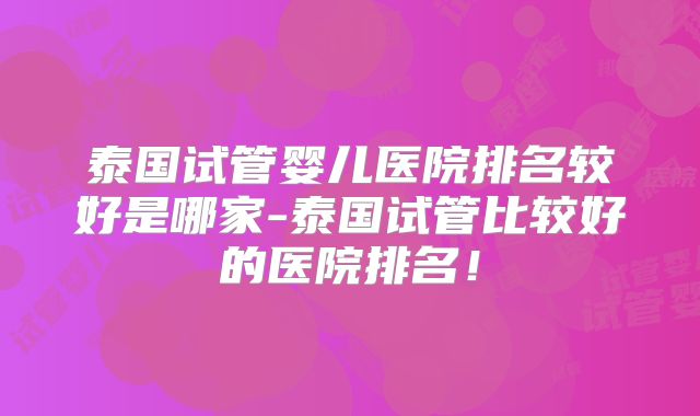 泰国试管婴儿医院排名较好是哪家-泰国试管比较好的医院排名！