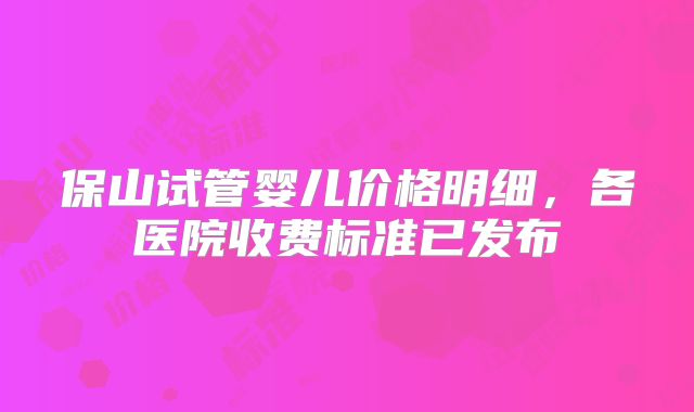 保山试管婴儿价格明细,各医院收费标准已发布
