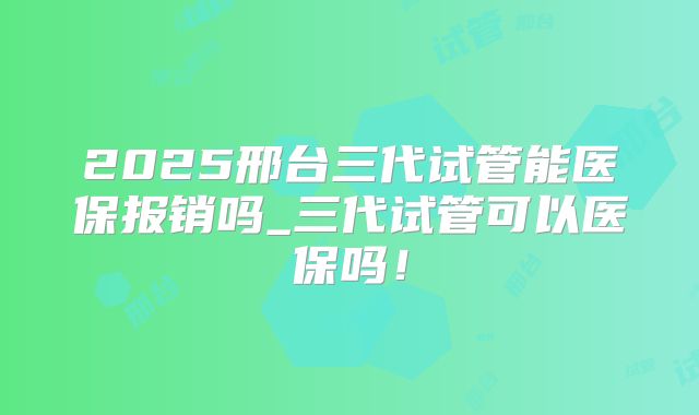 2025邢台三代试管能医保报销吗_三代试管可以医保吗！