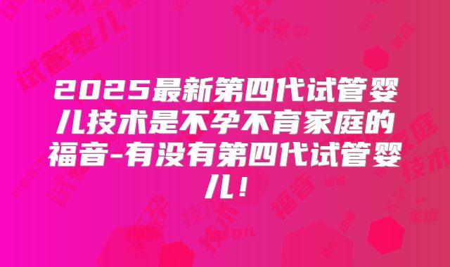 2025最新第四代试管婴儿技术是不孕不育家庭的福音-有没有第四代试管婴儿!