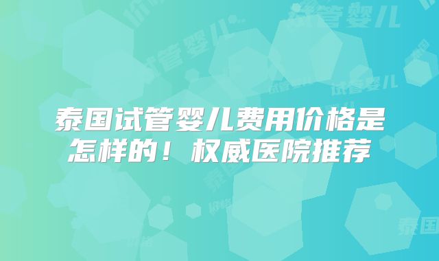 泰国试管婴儿费用价格是怎样的！权威医院推荐