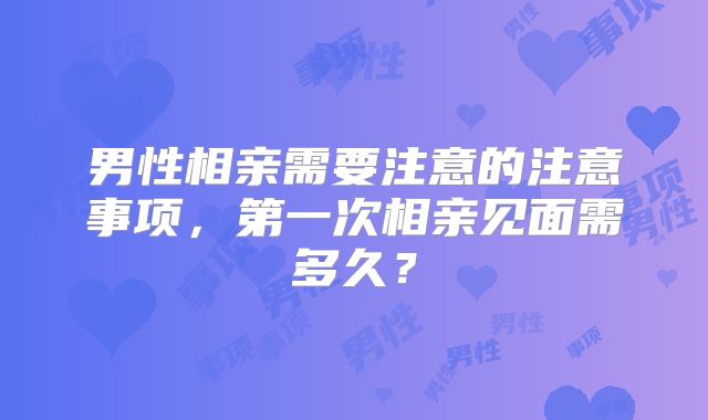 男性相亲需要注意的注意事项，第一次相亲见面需多久？