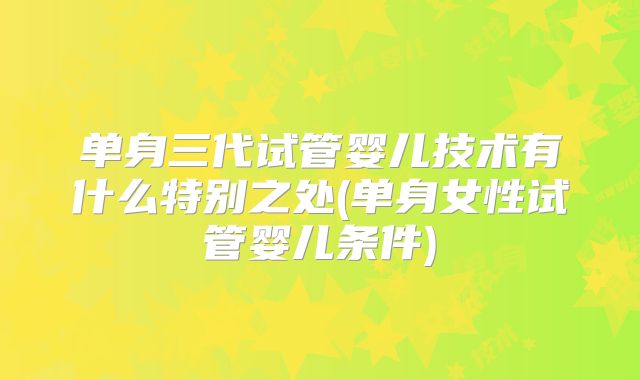 单身三代试管婴儿技术有什么特别之处(单身女性试管婴儿条件)