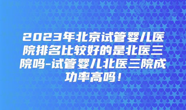 2023年北京试管婴儿医院排名比较好的是北医三院吗-试管婴儿北医三院成功率高吗!