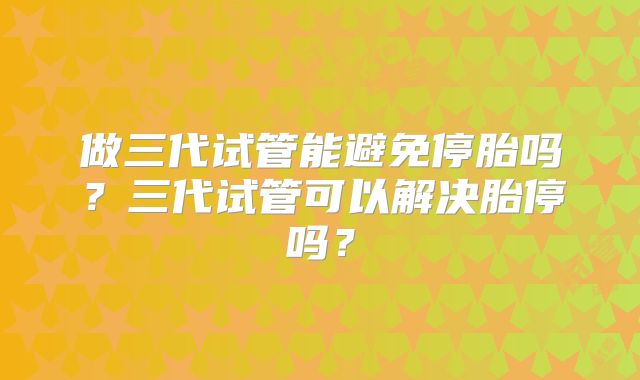 做三代试管能避免停胎吗？三代试管可以解决胎停吗？