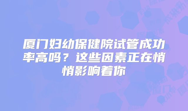 厦门妇幼保健院试管成功率高吗？这些因素正在悄悄影响着你
