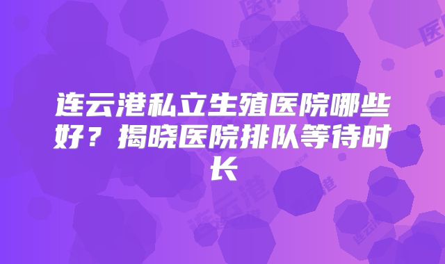 连云港私立生殖医院哪些好？揭晓医院排队等待时长