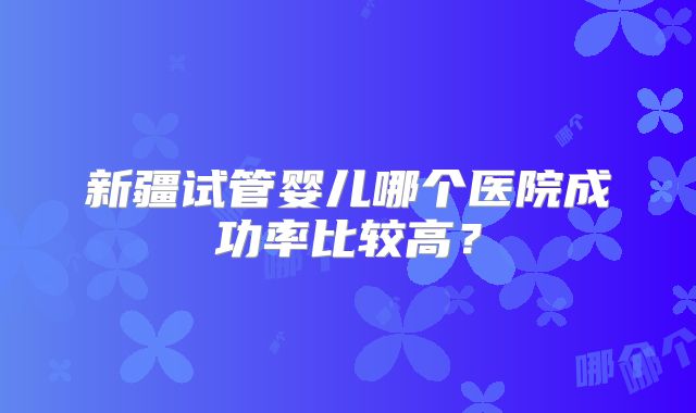 新疆试管婴儿哪个医院成功率比较高?