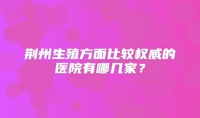 荆州生殖方面比较权威的医院有哪几家？