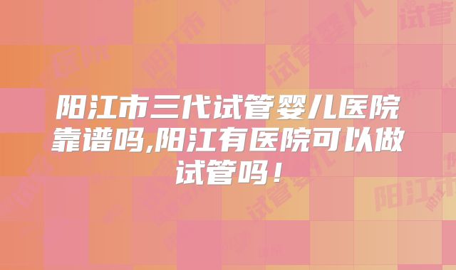 阳江市三代试管婴儿医院靠谱吗,阳江有医院可以做试管吗！