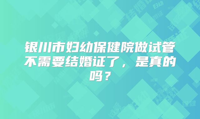 银川市妇幼保健院做试管不需要结婚证了，是真的吗？