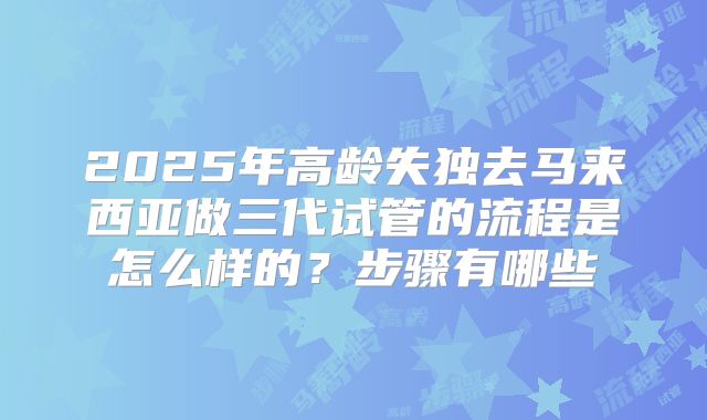 2025年高龄失独去马来西亚做三代试管的流程是怎么样的？步骤有哪些