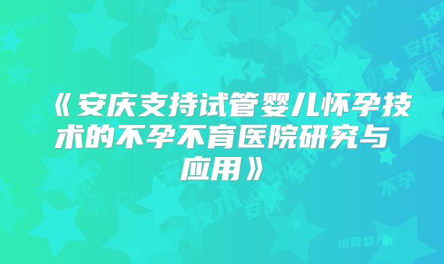 《安庆支持试管婴儿怀孕技术的不孕不育医院研究与应用》
