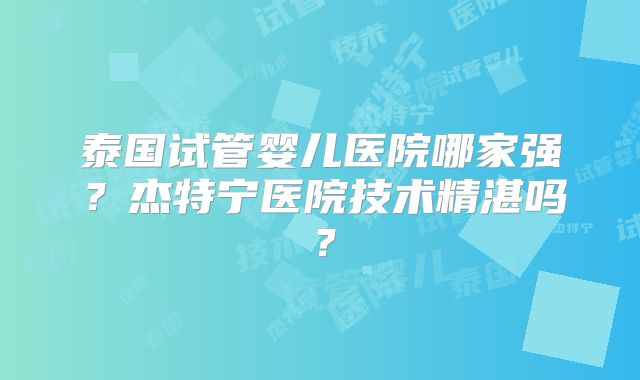 泰国试管婴儿医院哪家强？杰特宁医院技术精湛吗？