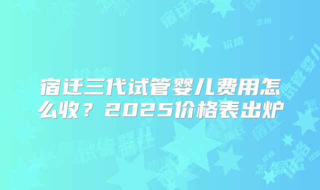 宿迁三代试管婴儿费用怎么收?2025价格表出炉