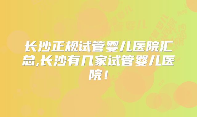 长沙正规试管婴儿医院汇总,长沙有几家试管婴儿医院！