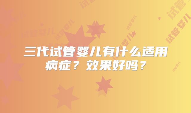 三代试管婴儿有什么适用病症?效果好吗?